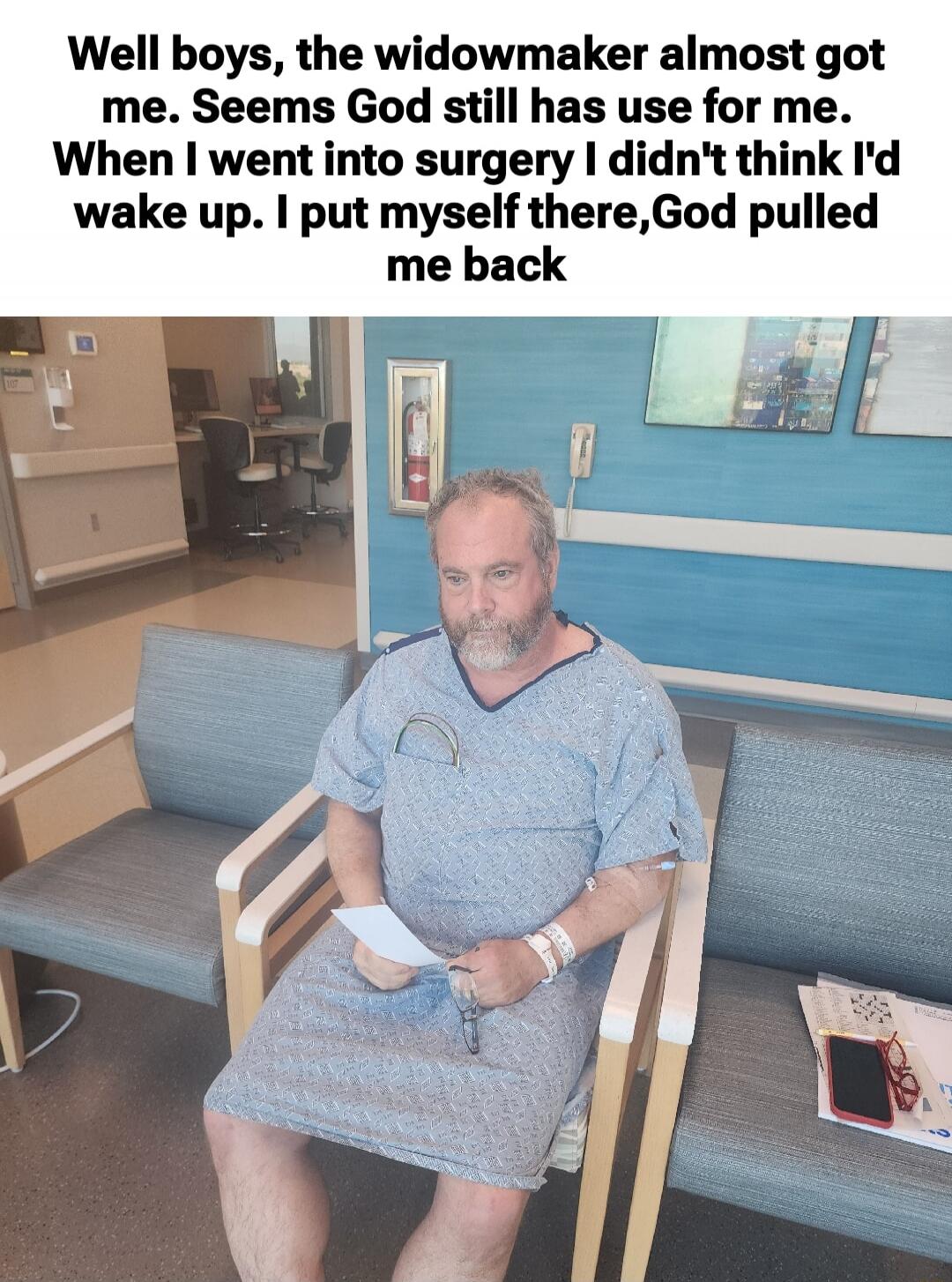 Well boys, the widowmaker almost got me. Seems God still has use for me. When I went into surgery I didn't think I'd wake up. I put myself there, God pulled me back