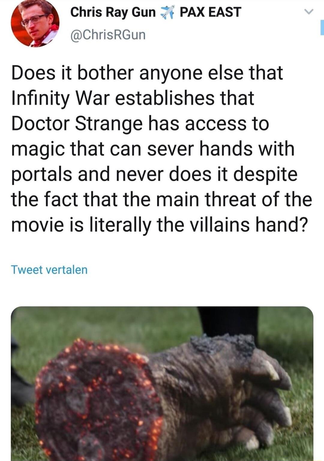 Chris Ray Gun PAX EAST QY chrisrGun Does it bother anyone else that Infinity War establishes that Doctor Strange has access to magic that can sever hands with portals and never does it despite the fact that the main threat of the movie is literally the villains hand Tweet vertalen