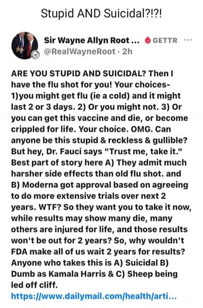 Stupid AND Suicidal?!?! Sir Wayne Allyn Root ... GETTR @RealWayneRoot 2h ARE YOU STUPID AND SUICIDAL? Then I have the flu shot for you! Your choices- 1)you might get flu (ie a cold) and it might last 2 or 3 days. 2) Or you might not. 3) Or you can get this vaccine and die, or become crippled for life. Your choice. OMG. Can anyone be this stupid & r