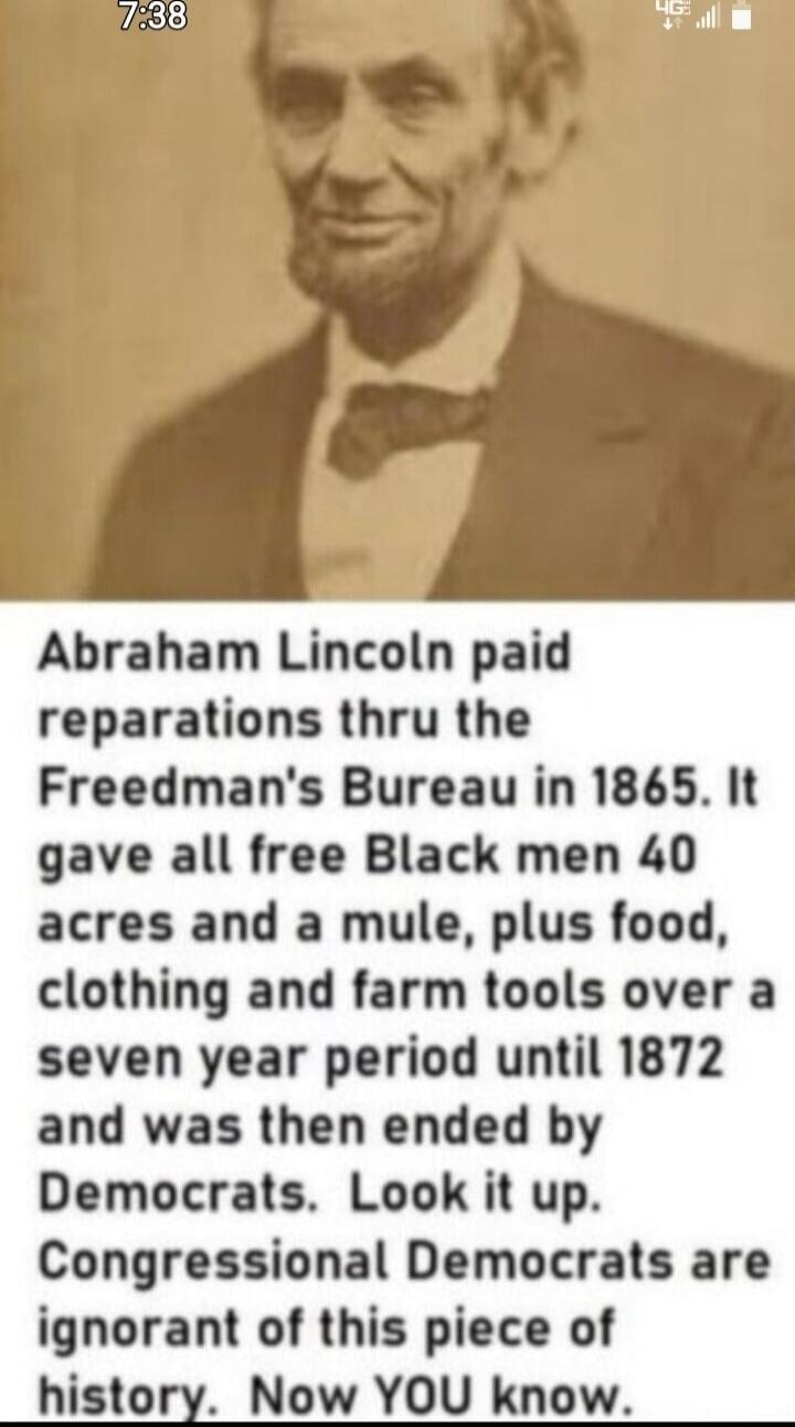 Abraham Lincoln paid reparations thru the Freedman's Bureau in 1865. It gave all free Black men 40 acres and a mule, plus food, clothing and farm tools over a seven year period until 1872 and was then ended by Democrats. Look it up. Congressional Democrats are ignorant of this piece of history. Now YOU know.