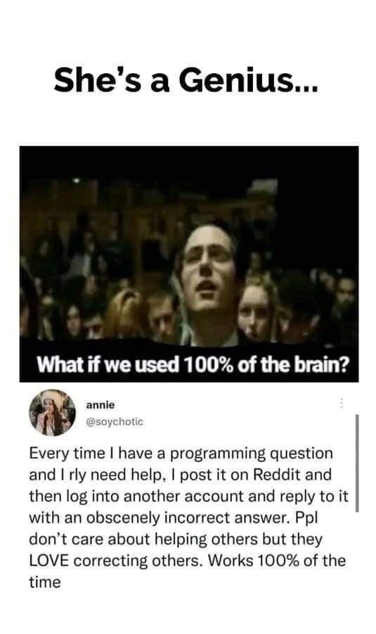 Shes a Genius 7 What if we used 100 of the brain Every time have a programming question and rly need help post it on Reddit and then log into another account and reply to it with an obscenely incorrect answer Ppl dont care about helping others but they LOVE correcting others Works 100 of the time