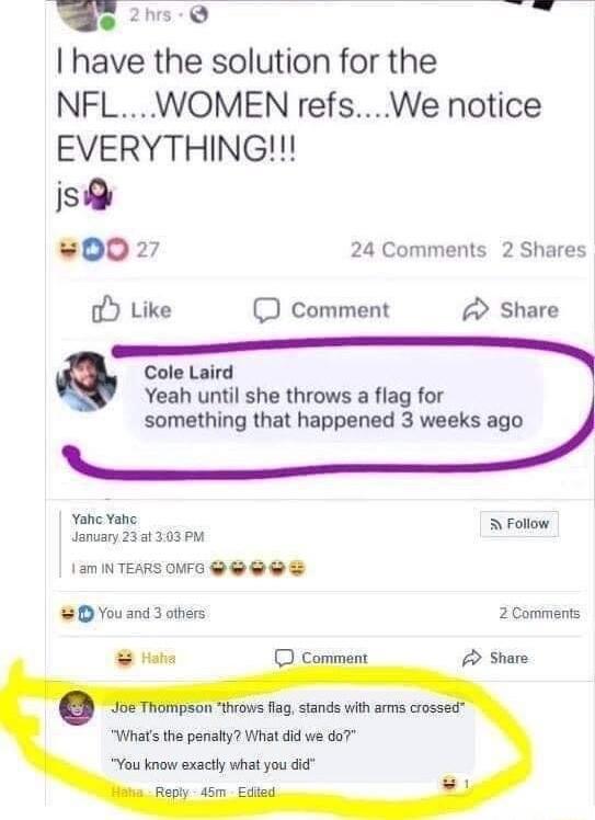 e 2 I have the solution for the NFL WOMEN refsWe notice EVERYTHING s 0027 24 Comments 2 Shares o Like comment Share Cole Laird Yeah until she throws a flag for something that happened 3 weeks ago Yahe Yahe A Follow January 231303 PM 1am INTEARS OVMFO 8 You and 3 ohers 2 Comments Whas the periaty What did we do7 You know exactly what you did