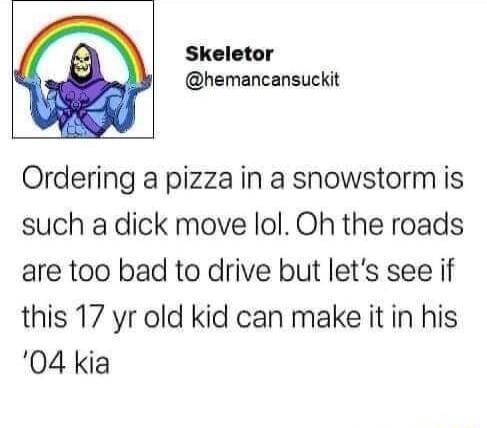 Skeletor hemancansuckit Ordering a pizza in a snowstorm is such a dick move lol Oh the roads are too bad to drive but lets see if this 17 yr old kid can make it in his 04 kia