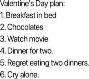 Valentines Day plan 1 Breakfast in bed 2Chocolates 3 Watch movie 4Dinner for two 5 Regret eating two dinners 6Cry alone