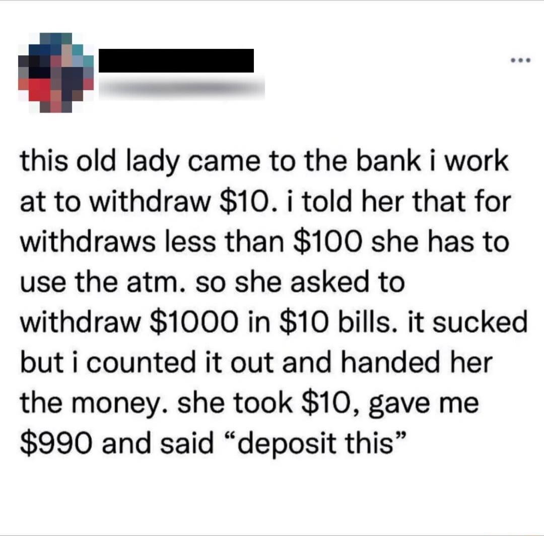 this old lady came to the bank i work at to withdraw 10 i told her that for withdraws less than 100 she has to use the atm so she asked to withdraw 1000 in 10 bills it sucked but i counted it out and handed her the money she took 10 gave me 990 and said deposit this