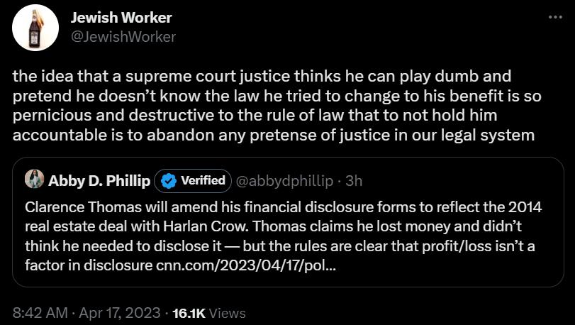 9 Jewish Worker the idea that a supreme court justice thinks he can play dumb and pretend he doesnt know the law he tried to change to his benefitis so pernicious and destructive to the rule of law that to not hold him accountable is to abandon any pretense of justice in our legal system AbbyD Philip veited 51 Clarence Thomas will amend his financial disclosure forms to reflect the 2014 real estat