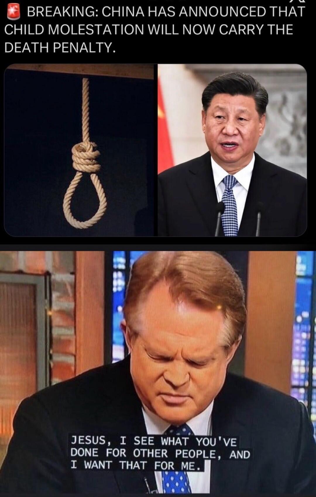 BREAKING: CHINA HAS ANNOUNCED THAT CHILD MOLESTATION WILL NOW CARRY THE DEATH PENALTY.
JESUS, I SEE WHAT YOU'VE DONE FOR OTHER PEOPLE, AND I WANT THAT FOR ME.