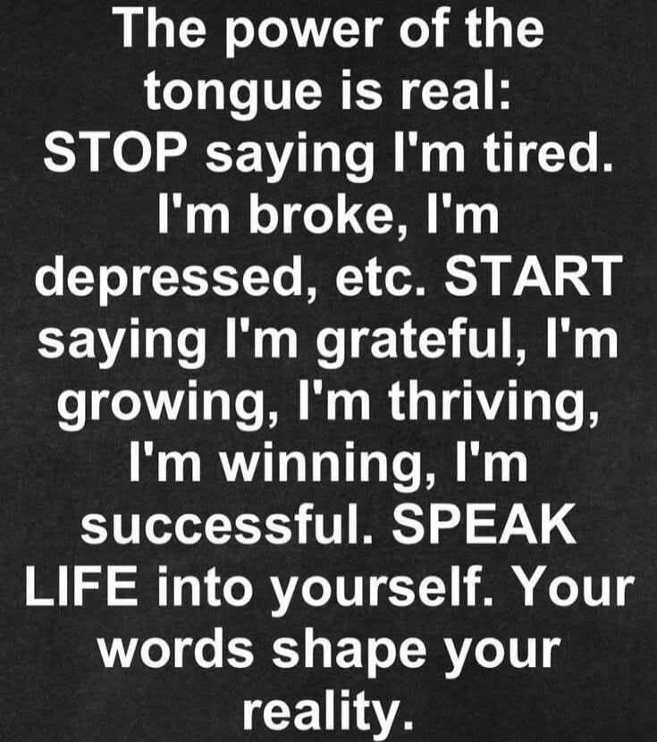 The power of the tongue is real: STOP saying I'm tired. I'm broke, I'm depressed, etc. START saying I'm grateful, I'm growing, I'm thriving, I'm winning, I'm successful. SPEAK LIFE into yourself. Your words shape your reality.