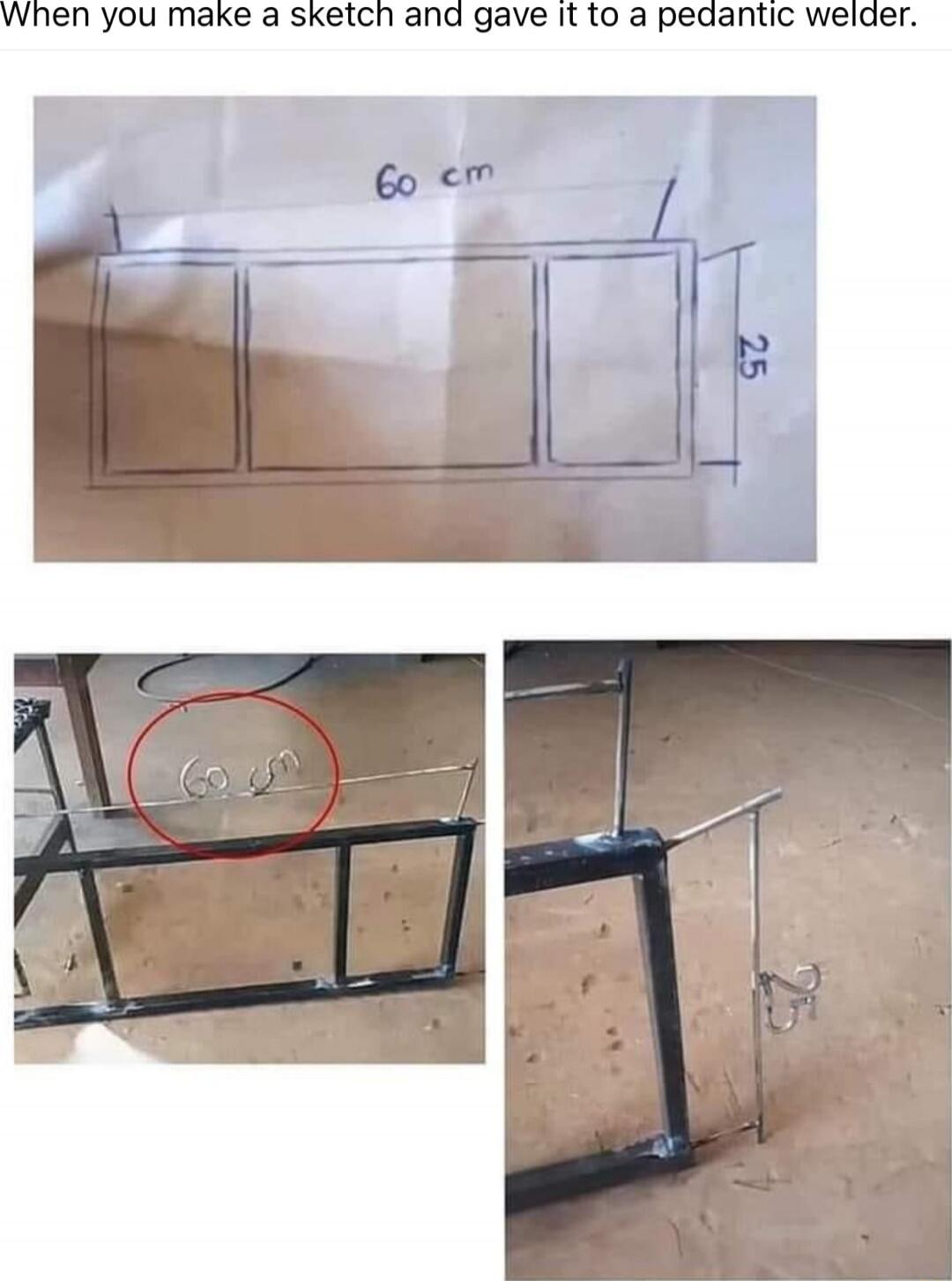 When you make a sketch and gave it to a pedantic welder.