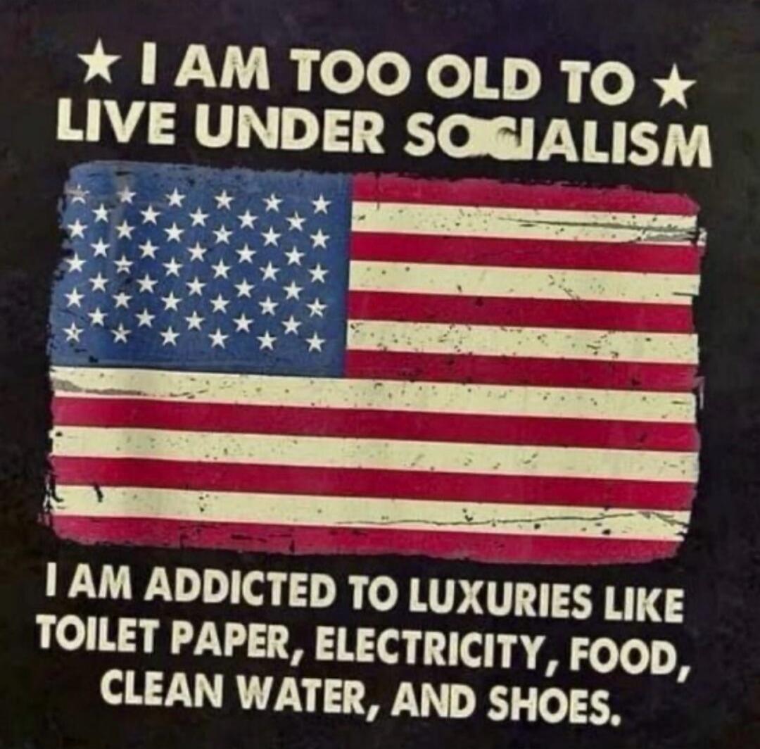 I AM TOO OLD TO LIVE UNDER SOCIALISM I AM ADDICTED TO LUXURIES LIKE TOILET PAPER, ELECTRICITY, FOOD, CLEAN WATER, AND SHOES.