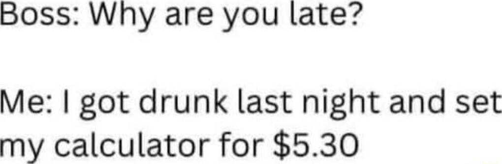 Boss Why are you late Me got drunk last night and set my calculator for 530