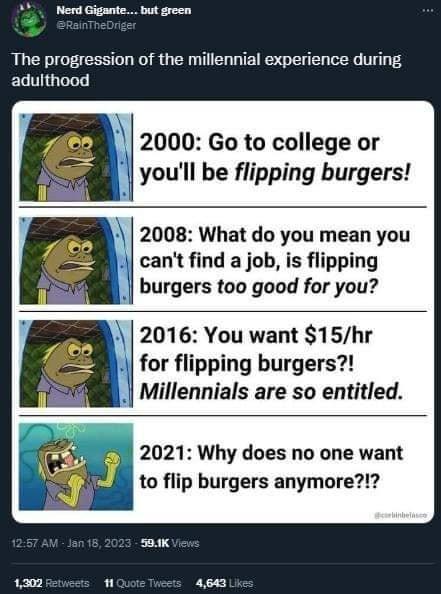 Nerd Gigante but green The progression of the millennial experience during adulthood 2000 Go to college or youll be flipping burgers 2008 What do you mean you cant find a job is flipping burgers too good for you 2016 You want 15hr for flipping burgers Millennials are so entitled 2021 Why does no one want f j to flip burgers anymore 1300 s