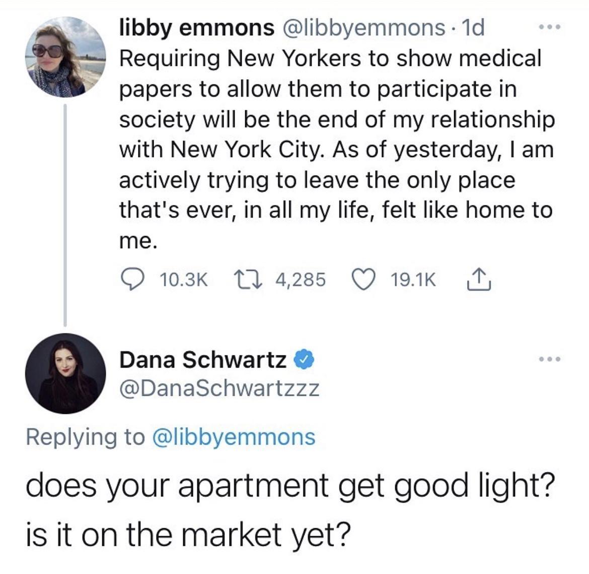 libby emmons libbyemmons 1d Requiring New Yorkers to show medical papers to allow them to participate in society will be the end of my relationship with New York City As of yesterday am actively trying to leave the only place thats ever in all my life felt like home to me O 103k T 4285 Q 199k N Dana Schwartz DanaSchwartzzz Replying to libbyemmons does your apartment get good light is it on the mar