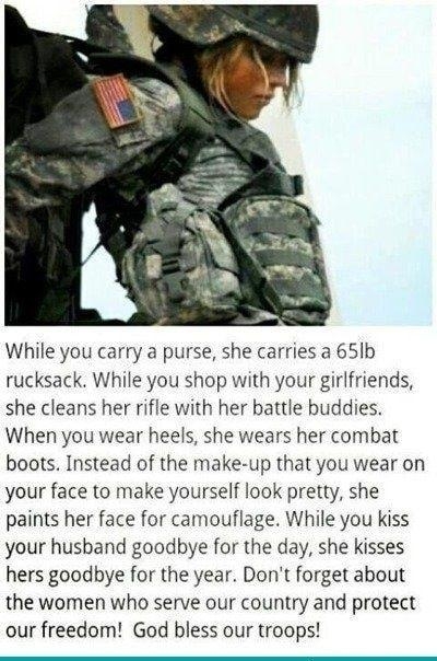 While you carry a purse she carries a 65Ib rucksack While you shop with your girlfriends she cleans her rifle with her battle buddies When you wear heels she wears her combat boots Instead of the make up that you wear on your face to make yourself look pretty she paints her face for camouflage While you kiss your hushand goodbye for the day she kisses hers goodbye for the year Dont forget about th