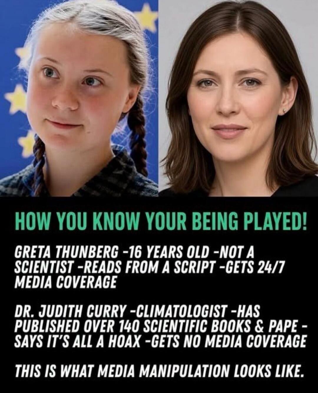 HOW YOU KNOW YOUR BEING PLAYED! GRETA THUNBERG -16 YEARS OLD -NOT A SCIENTIST -READS FROM A SCRIPT -GETS 24/7 MEDIA COVERAGE DR. JUDITH CURRY -CLIMATOLOGIST -HAS PUBLISHED OVER 140 SCIENTIFIC BOOKS & PAPE - SAYS IT'S ALL A HOAX -GETS NO MEDIA COVERAGE THIS IS WHAT MEDIA MANIPULATION LOOKS LIKE.
