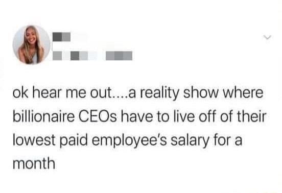 ok hear me outa reality show where billionaire CEOs have to live off of their lowest paid employees salary for a month