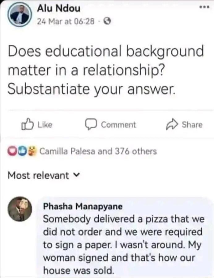 Alu Ndou L 24 Marat 0628 Does educational background matter in a relationship Substantiate your answer o Like D comment Share OO Camilla Palesa and 376 others Most relevant v Phasha Manapyane Somebody delivered a pizza that we did not order and we were required to sign a paper wasnt around My woman signed and thats how our house was sold