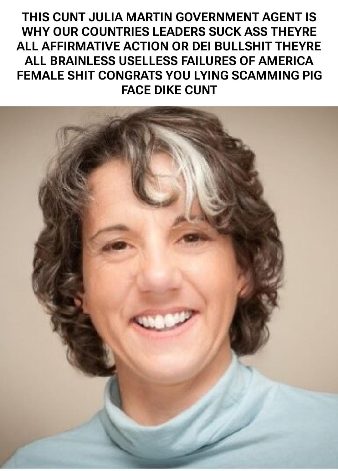 THIS CUNT JULIA MARTIN GOVERNMENT AGENT IS WHY OUR COUNTRIES LEADERS SUCK ASS THEYRE ALL AFFIRMATIVE ACTION OR DEL BULLSHIT THEYRE ALL BRAINLESS USELESS FAILURES OF AMERICA FEMALE SHIT CONGRATS YOU LYING SCAMMING PIG FACE DIKE CUNT