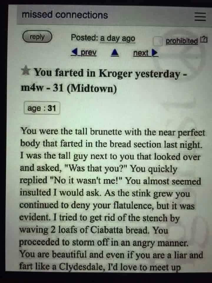 Posted a day ago prohibited 21 dprev A nexth You farted in Kroger yesterday mdw 31 Midtown age 31 You were the tall brunette with the near perfect body that farted in the bread section last night Iwas the tall guy next to you that looked over and asked Was that you You quickly replied No it wasnt me You almost seemed insulted I would ask As the stink grew you continued to deny your flatulence but 