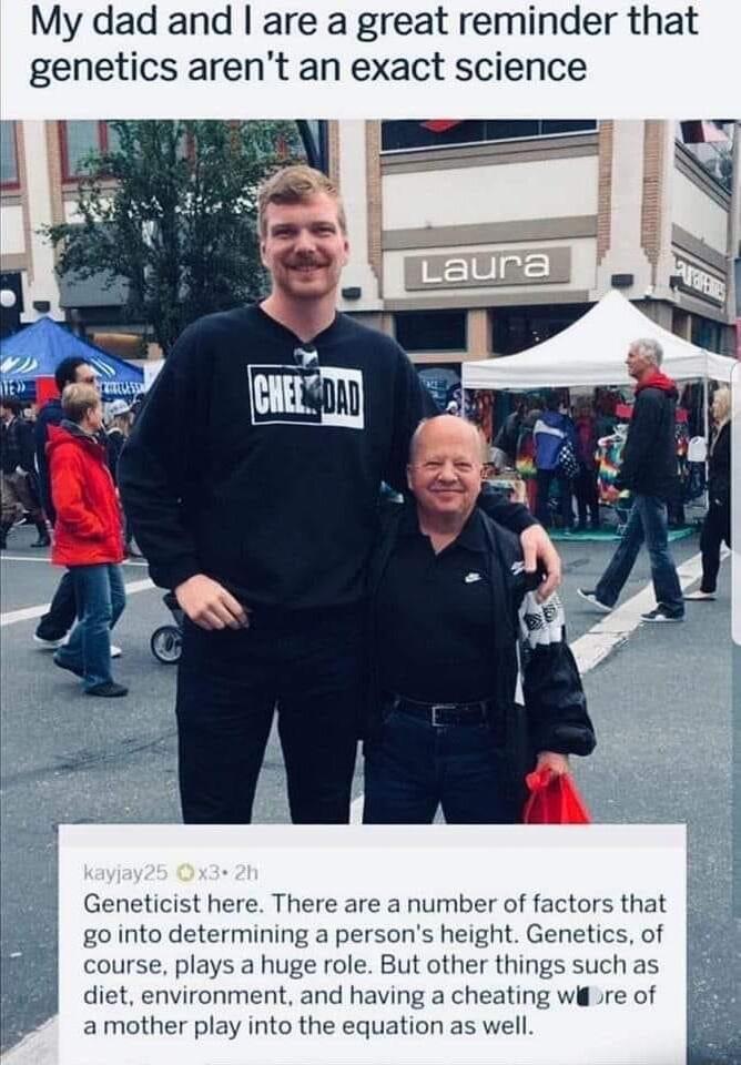 My dad and are a great reminder that genetics arent an exact science Geneticist here There are a number of factors that g0 into determining a persons height tics of course plays a huge role But other things suchas 8 diet environment and having a cheating wire of amother play into the equation as well
