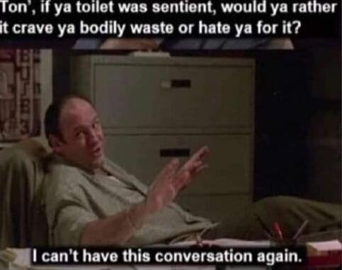 fon if ya toilet was sentient would ya rather it crave ya bodily m n or hate ya for h B o I cant have this convorul_n_l_galn