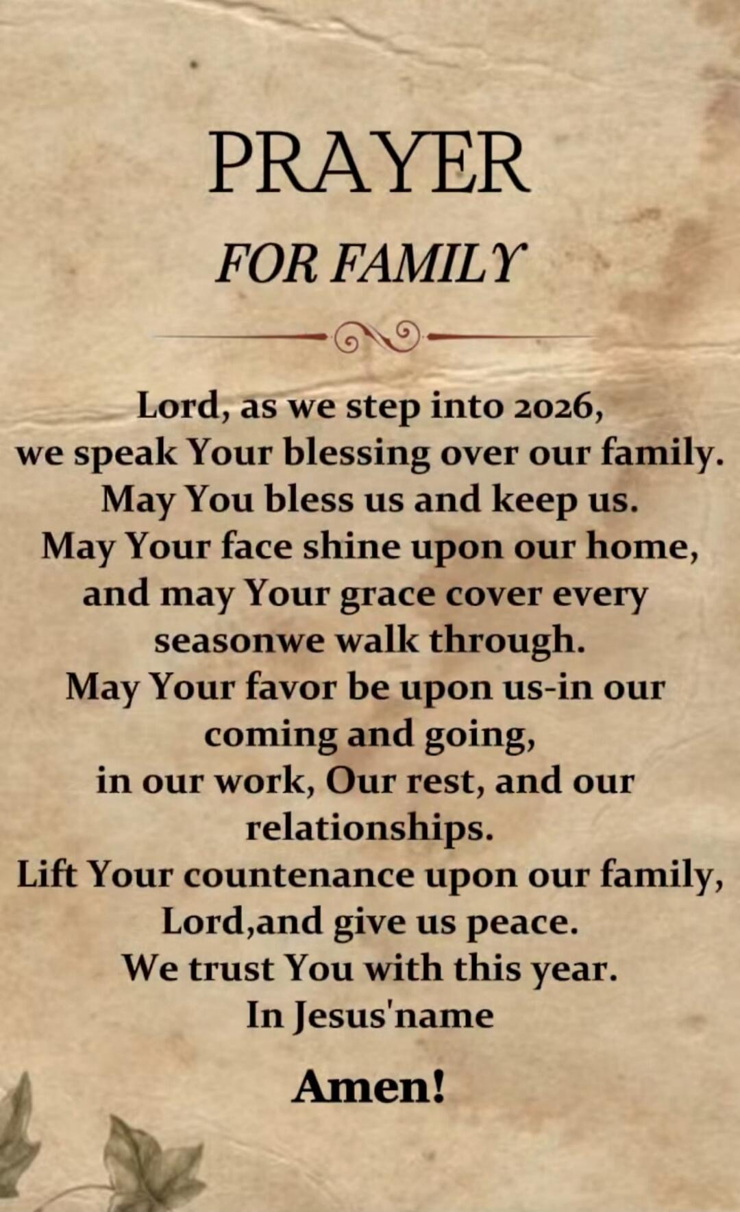 PRAYER FOR FAMILY Lord, as we step into 2026, we speak Your blessing over our family. May You bless us and keep us. May Your face shine upon our home, and may Your grace cover every season we walk through. May Your favor be upon us-in our coming and going, in our work, Our rest, and our relationships. Lift Your countenance upon our family, Lord, an
