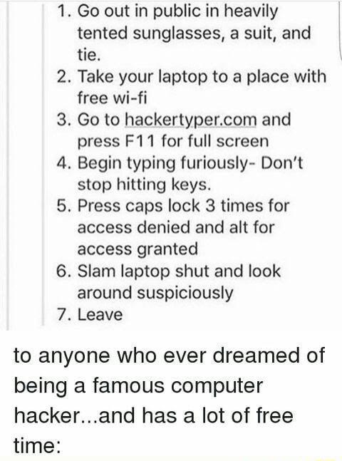 6 7 Go out in public in heavily tented sunglasses a suit and tie Take your laptop to a place with free wi fi Go to hackertypercom and press F11 for full screen Begin typing furiously Dont stop hitting keys Press caps lock 3 times for access denied and alt for access granted Slam laptop shut and look around suspiciously Leave to anyone who ever dreamed of being a famous computer hackerand has a lot