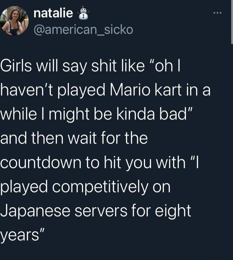 Girls will say shit like “oh I haven’t played Mario kart in a while I might be kinda bad” and then wait for the countdown to hit you with “I played competitively on Japanese servers for eight years”