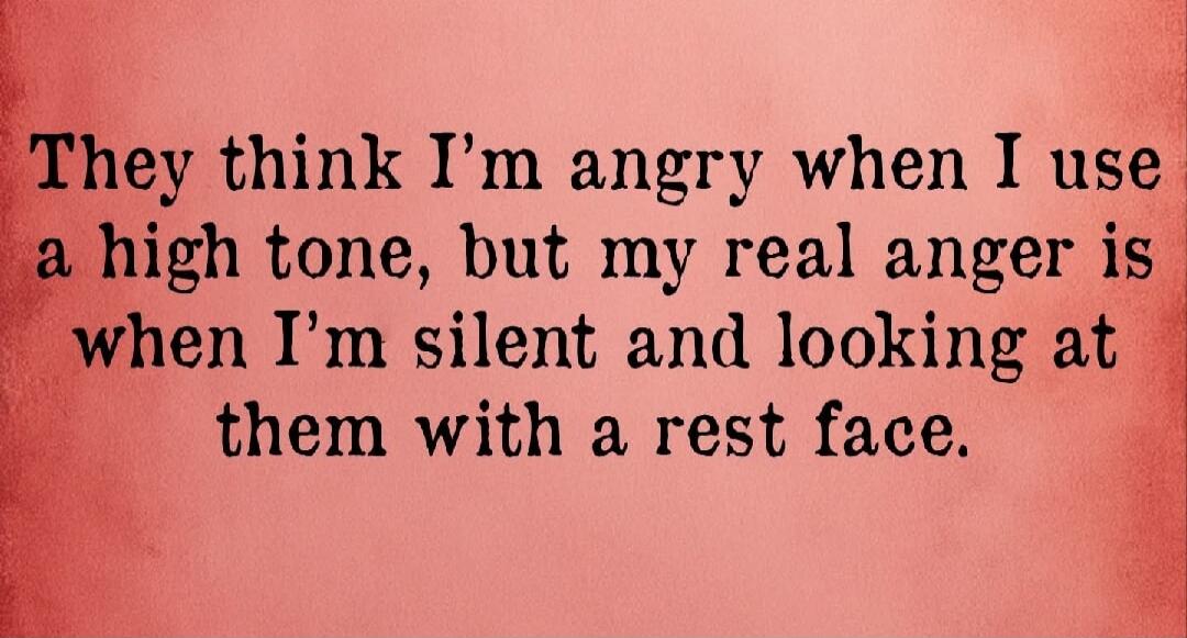 They think I’m angry when I use a high tone, but my real anger is when I’m silent and looking at them with a rest face.