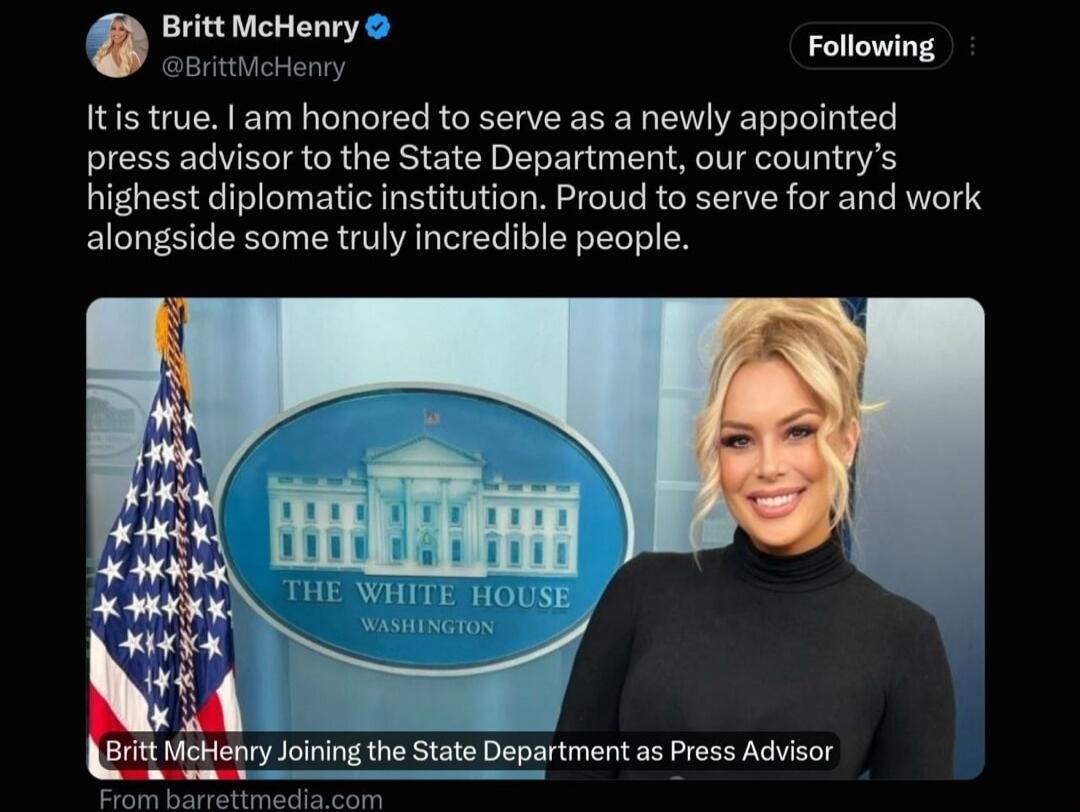 It is true. I am honored to serve as a newly appointed press advisor to the State Department, our country's highest diplomatic institution. Proud to serve for and work alongside some truly incredible people. Britt McHenry Joining the State Department as Press Advisor. THE WHITE HOUSE WASHINGTON.