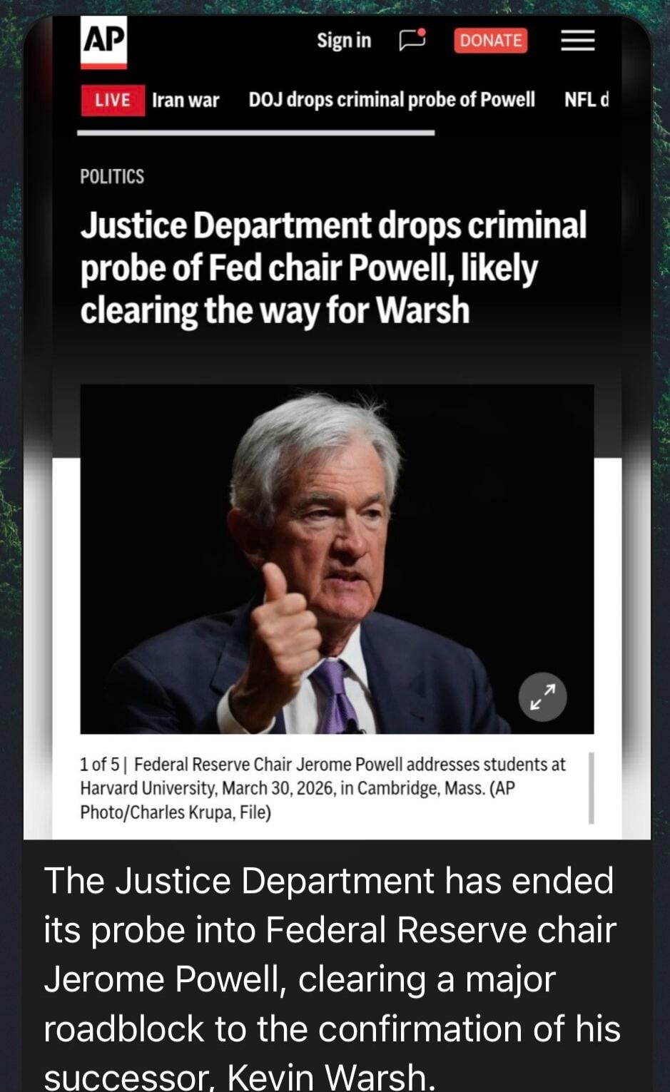 AP. Sign in. DONATE. LIVE Iran war. DOJ drops criminal probe of Powell. NFL d. POLITICS. Justice Department drops criminal probe of Fed chair Powell, likely clearing the way for Warsh. 1 of 5 | Federal Reserve Chair Jerome Powell addresses students at Harvard University, March 30, 2026, in Cambridge, Mass. (AP Photo/Charles Krupa, File). The Justic
