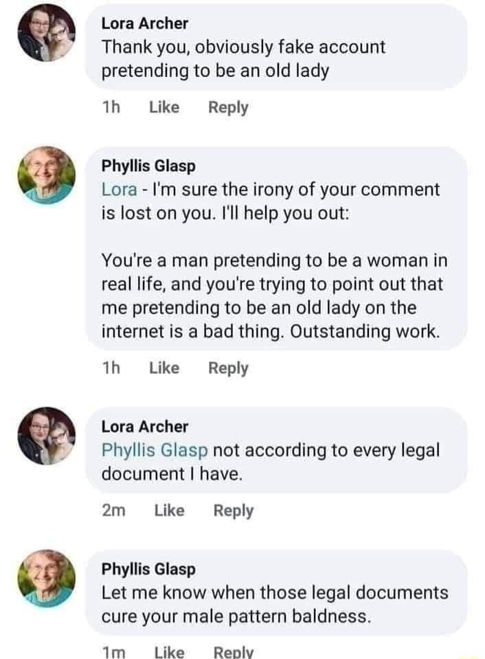 9 Lora Archer Thank you obviously fake account pretending to be an old lady 1h Lke Reply Phyliis Glasp Lora Im sure the irony of your comment is lost on you Il help you out Youre a man pretending to be a woman in real life and youre trying to point out that me pretending to be an old lady on the internet is a bad thing Outstanding work 1h Like Reply Lora Archer Phyllis Glasp not according to every