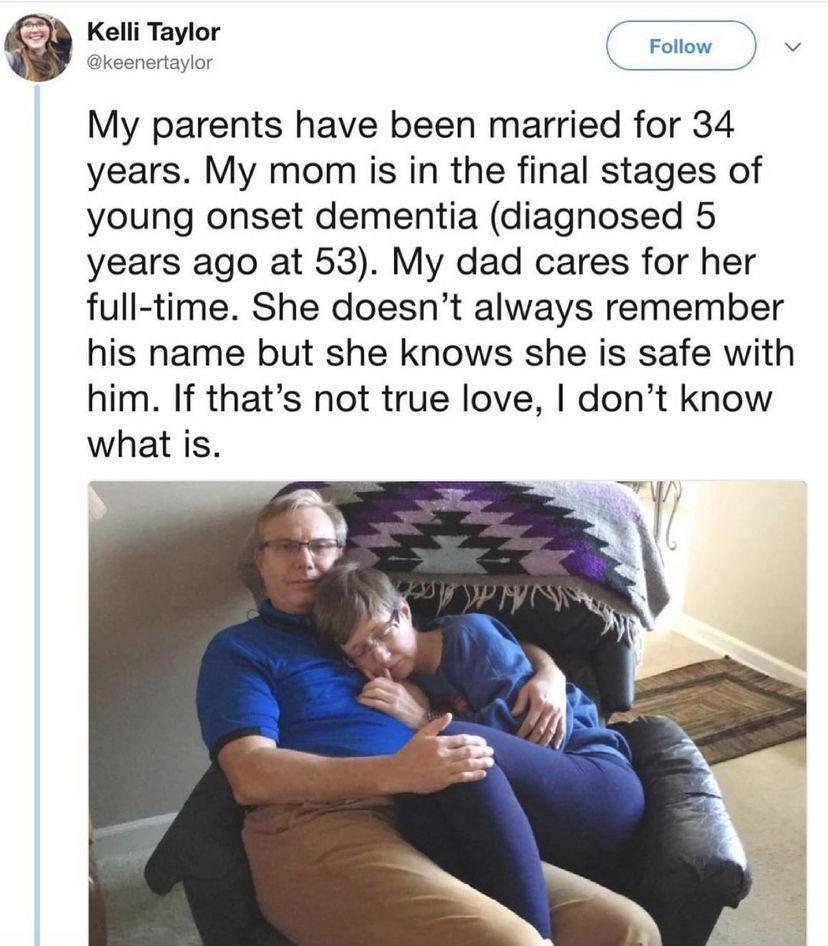 Q e Crom My parents have been married for 34 years My mom is in the final stages of young onset dementia diagnosed 5 years ago at 53 My dad cares for her full time She doesnt always remember his name but she knows she is safe with him If thats not true love dont know what is