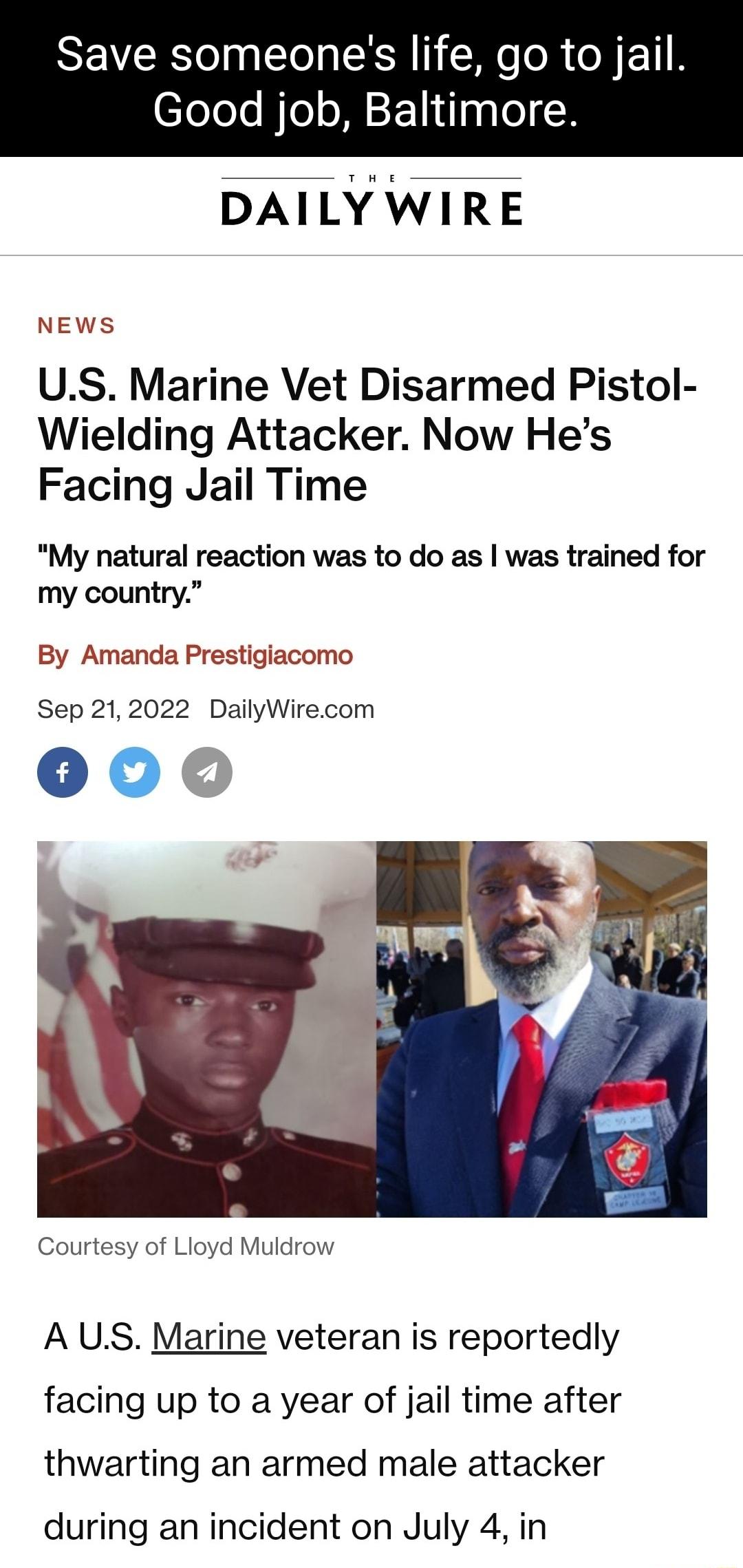 Save someones life go to jail Good job Baltimore DAILY WIRE NEWS US Marine Vet Disarmed Pistol Wielding Attacker Now Hes Facing Jail Time My natural reaction was to do as was trained for my country By Amanda Prestigiacomo Sep 212022 DailyWirecom 000 Courtesy of Lioyd Muldrow A US Marine veteran is reportedly facing up to a year of jail time after thwarting an armed male attacker during an incident