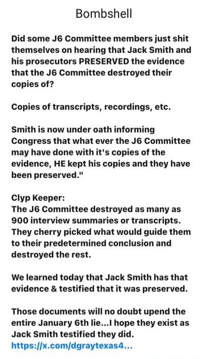 Bombshell\n\nDid some J6 Committee members just shit themselves on hearing that Jack Smith and his prosecutors PRESERVED the evidence that the J6 Committee destroyed their copies of?\n\nCopies of transcripts, recordings, etc.\n\nSmith is now under oath informing Congress that what ever the J6 Committee may have done with it's copies of the evidence