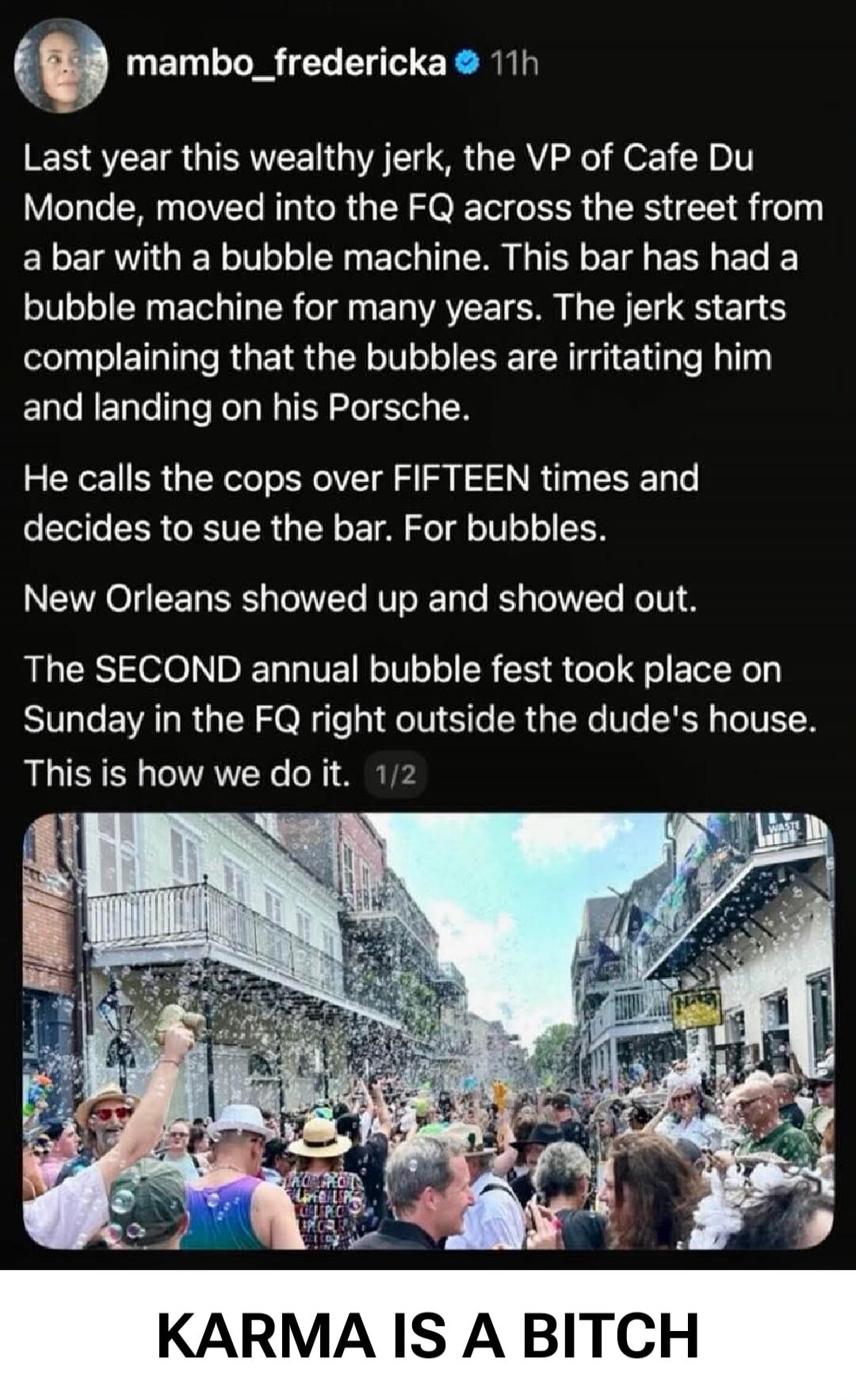 mambo_fredericka 11h Last year this wealthy jerk, the VP of Cafe Du Monde, moved into the FQ across the street from a bar with a bubble machine. This bar has had a bubble machine for many years. The jerk starts complaining that the bubbles are irritating him and landing on his Porsche. He calls the cops over FIFTEEN times and decides to sue the bar