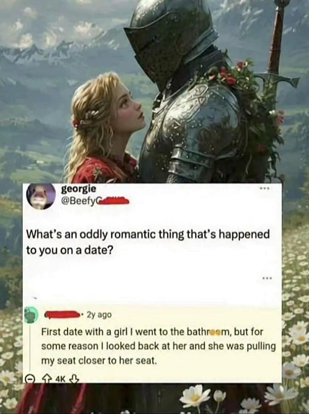 georgie @BeefyG What's an oddly romantic thing that's happened to you on a date? 2y ago First date with a girl I went to the bathroom, but for some reason I looked back at her and she was pulling my seat closer to her seat. 4K