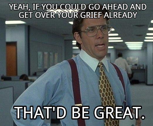 YEAH IF YOU COULD GO AHEAD AND GET OVERYOUR GRIEF ALREADY