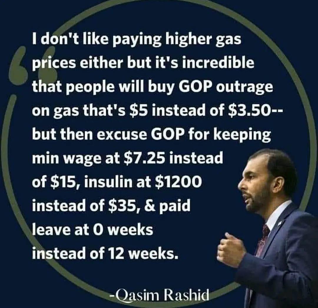 I dont like paying higher gas prices either but its incredible that people will buy GOP outrage on gas thats 5 instead of 350 but then excuse GOP for keeping min wage at 725 instead of 15 insulin at 1200 1 instead of 35 paid _ CE N JORVT T S instead of 12 weeks s Qasim Rashid