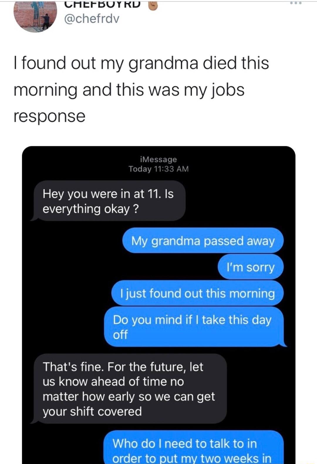 found out my grandma died this morning and this was my jobs response Hey you were in at 11 Is everything okay My grandma passed away Im sorry 1just found out this morning LR TR AR ELERGIENLEY off Thats fine For the future let us know ahead of time no matter how early so we can get your shift covered Who do need to talk to in order to put my two weeks in