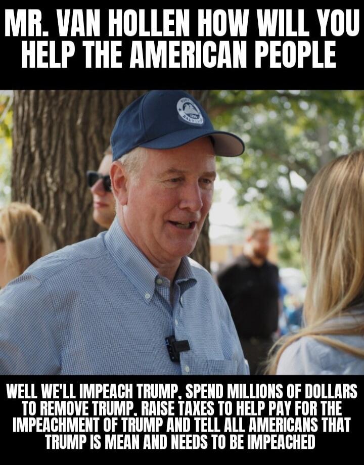 MR. VAN HOLLEN HOW WILL YOU HELP THE AMERICAN PEOPLE WELL WE'LL IMPEACH TRUMP, SPEND MILLIONS OF DOLLARS TO REMOVE TRUMP, RAISE TAXES TO HELP PAY FOR THE IMPEACHMENT OF TRUMP AND TELL ALL AMERICANS THAT TRUMP IS MEAN AND NEEDS TO BE IMPEACHED