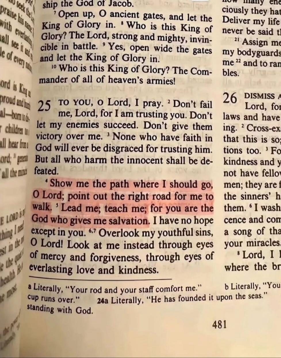 TO YOU, O Lord, I pray. Don't fail me, Lord, for I am trusting you. Don't let my enemies succeed. Don't give them victory over me. None who have faith in God will ever be disgraced for trusting him. But all who harm the innocent shall be defeated. Show me the path where I should go, O Lord; point out the right road for me to walk. Lead me; teach me