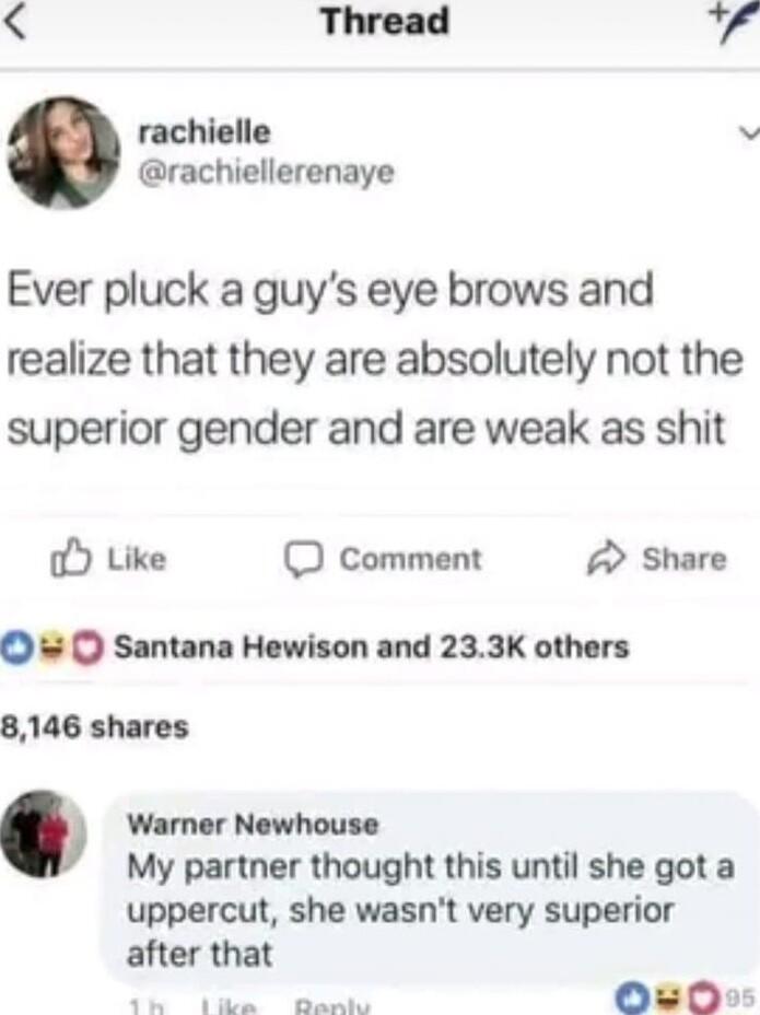 Thread rachielle v rachiellerenaye Ever pluck a guys eye brows and realize that they are absolutely not the superior gender and are weak as shit O Like O comment Share Santana Hewison and 233K others 8146 shares Warner Newhouse My partner thought this until she got a uppercut she wasnt very superior after that P i g OO0