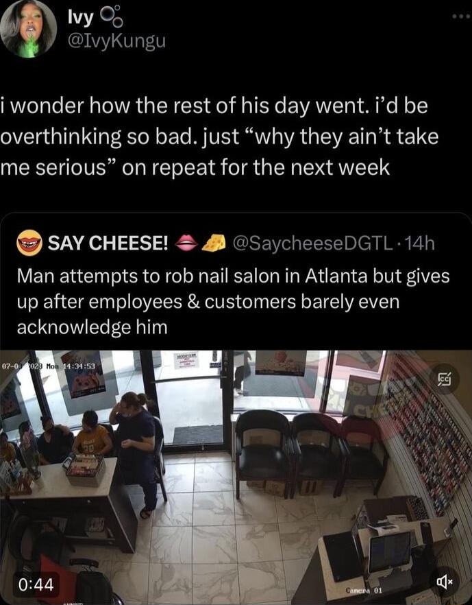 vy O IvyKungu i wonder how the rest of his day went id be overthinking so bad just why they aint take me serious on repeat for the next week OSAV CHEESE SaycheeseDGTL 14h Man attempts to rob nail salon in Atlanta but gives up after employees customers barely even acknowledge him