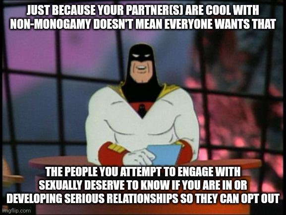 JUST BECAUSE YOUR PARTNERS ARE COOL WITH NON MONOGAMY DOESNT MEAN EVERYONE WANTS THAT THE PEOPLE YOU ATTEMPT TO ENGAGE WITH SEXUALLY DESERVE TO KNOW IF YOU AREINOR DEVELOPING SERIOUS RELATIONSHIPS SO THEY CAN OPT OUT