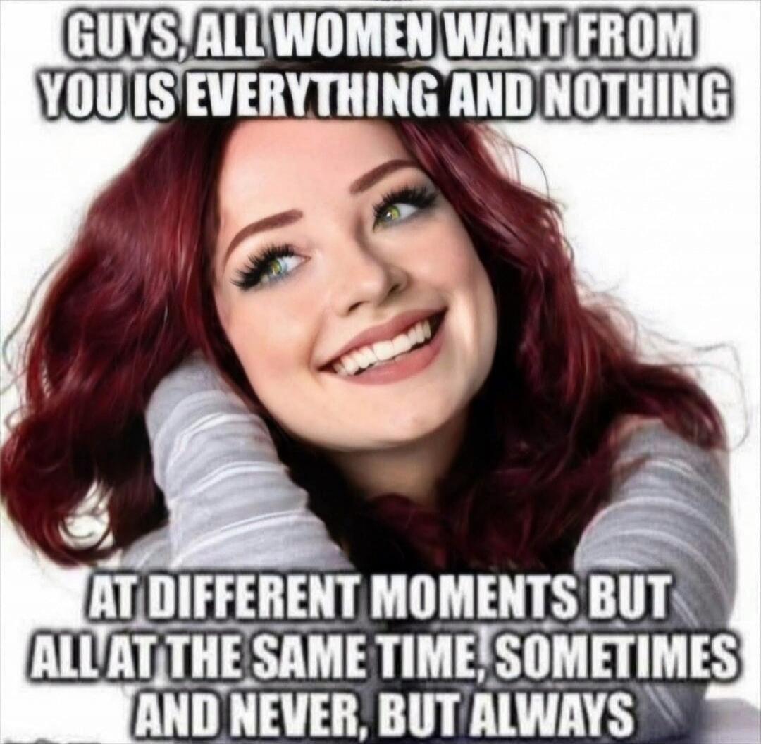 GUYS, ALL WOMEN WANT FROM YOU IS EVERYTHING AND NOTHING AT DIFFERENT MOMENTS BUT ALL AT THE SAME TIME, SOMETIMES AND NEVER, BUT ALWAYS