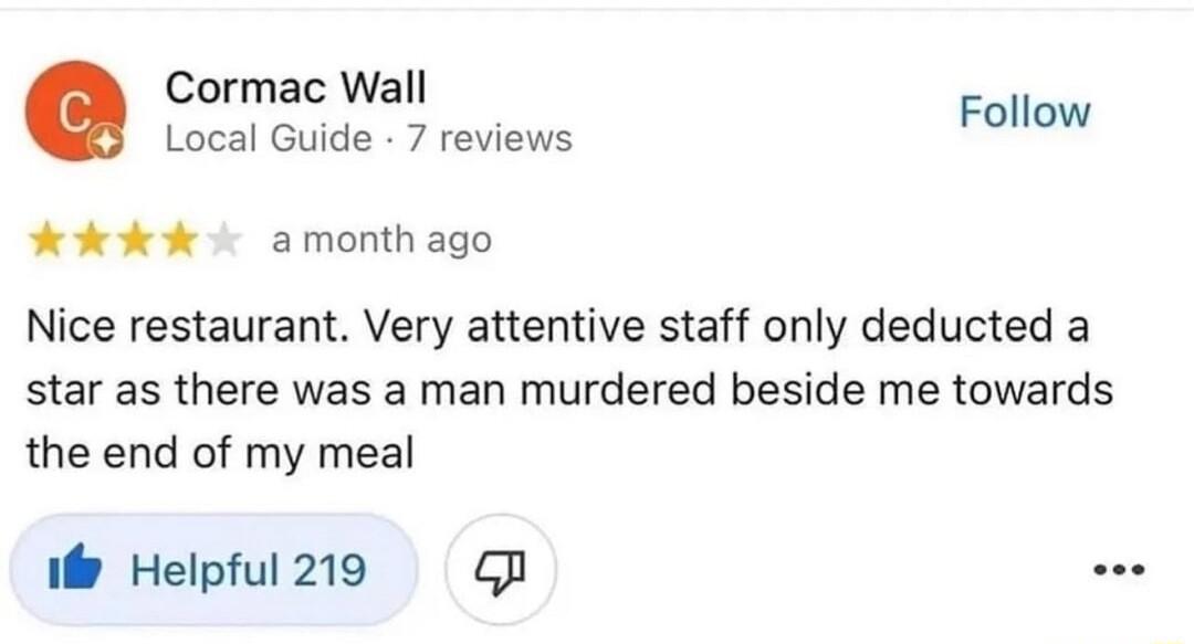 Cormac Wall Local Guide 7 reviews Follow HdkkKk o amonthago Nice restaurant Very attentive staff only deducted a star as there was a man murdered beside me towards the end of my meal i Helpful219 GB