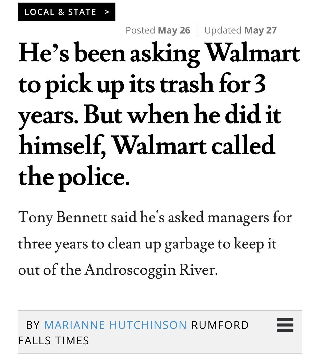 LOCAL STATE Posted May 26 Updated May 27 Hes been asking Walmart to pick up its trash for3 years But when he did it himself Walmart called the police Tony Bennett said hes asked managers for three years to clean up garbage to keep it out of the Androscoggin River BY MARIANNE HUTCHINSON RUMFORD FALLS TIMES