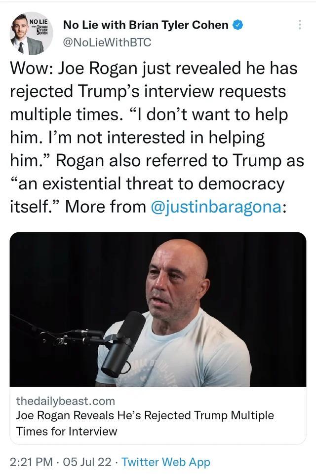 i No Lie with Brian Tyler Cohen gb NoLieWithBTC Wow Joe Rogan just revealed he has rejected Trumps interview requests multiple times l dont want to help him Im not interested in helping him Rogan also referred to Trump as an existential threat to democracy itself More from justinbaragona thedailybeastcom Joe Rogan Reveals Hes Rejected Trump Multiple Times for Interview 221PM 05 Jul 22 Twitter Web 