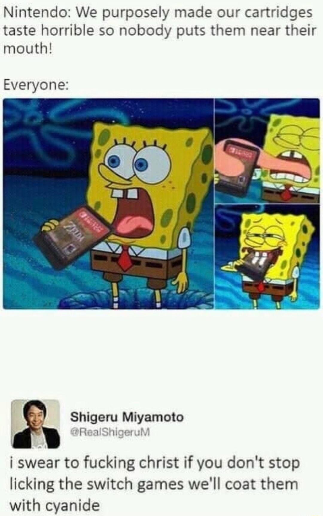 Nintendo We purposely made our cartridges taste horrible so nobody puts them near their mouth Everyone Shigeru Miyamoto i swear to fucking christ if you dont stop licking the switch games well coat them with cyanide